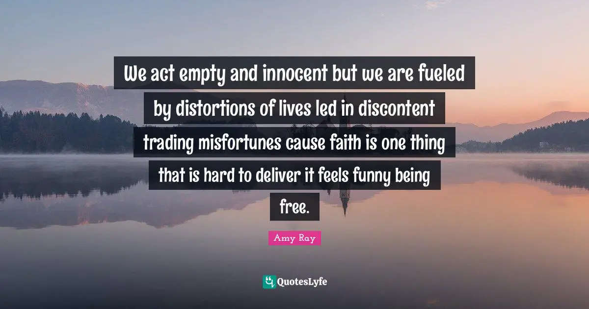 We act empty and innocent but we are fueled by distortions of lives led in discontent trading misfortunes cause faith is one thing that is hard to deliver it feels funny being free.