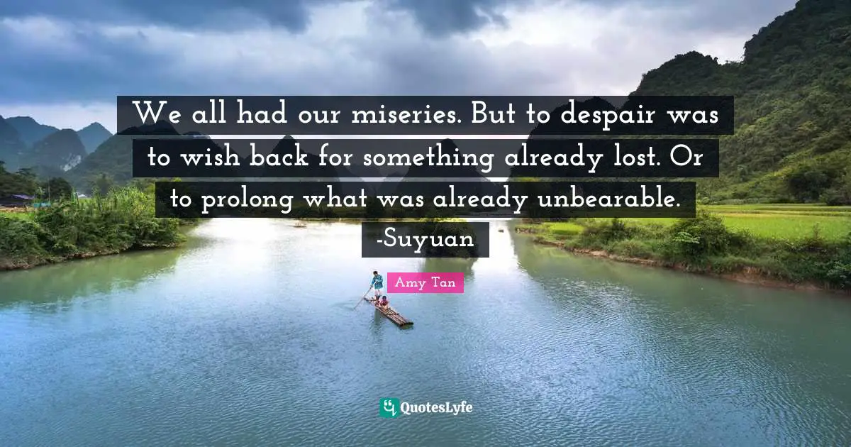 Amy Tan Quotes: "We all had our miseries. But to despair was to wish back for something already lost. Or to prolong what was already unbearable. -Suyuan"