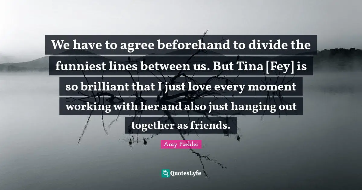 We have to agree beforehand to divide the funniest lines between us. But Tina [Fey] is so brilliant that I just love every moment working with her and also just hanging out together as friends.