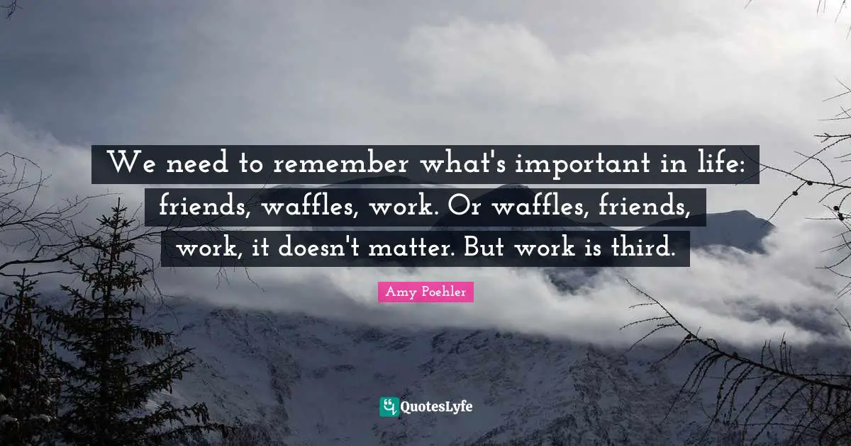 We need to remember what's important in life: friends, waffles, work. Or waffles, friends, work, it doesn't matter. But work is third.