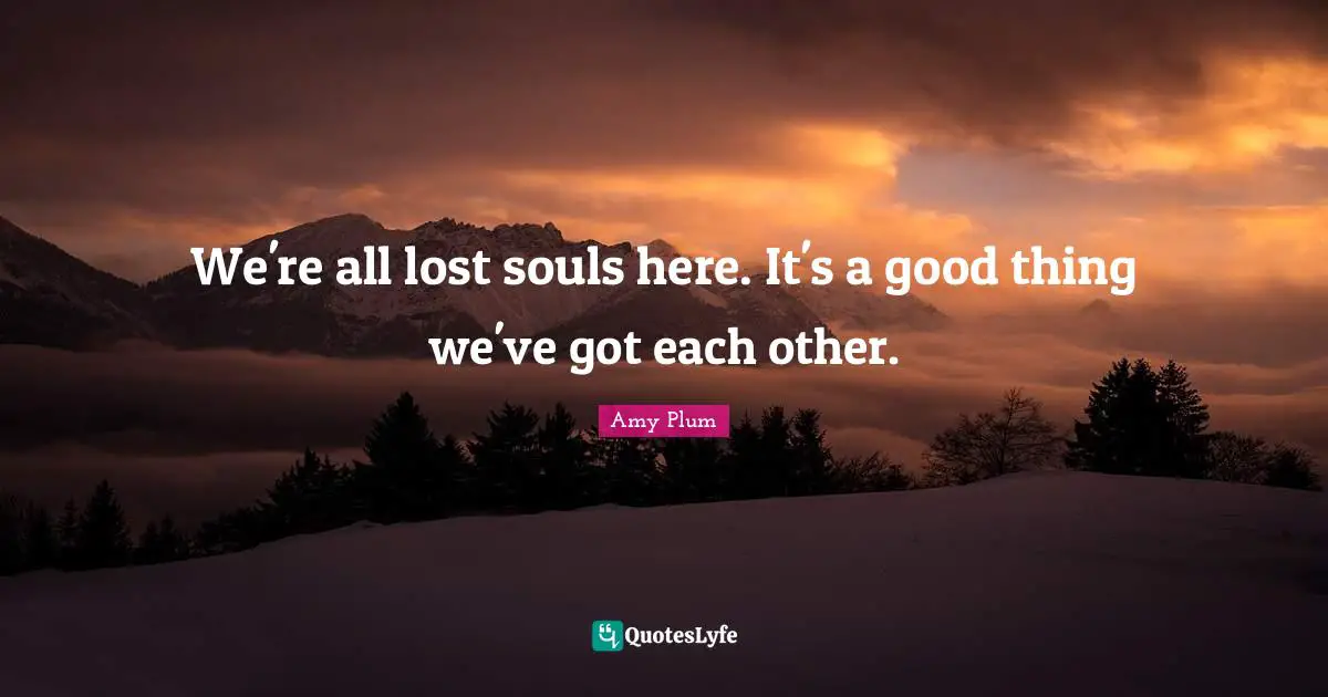 We're all lost souls here. It's a good thing we've got each other.