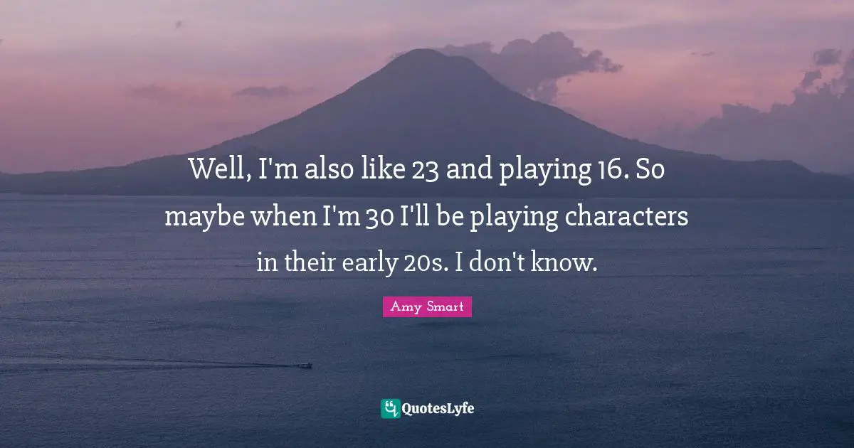 Well, I'm also like 23 and playing 16. So maybe when I'm 30 I'll be playing characters in their early 20s. I don't know.