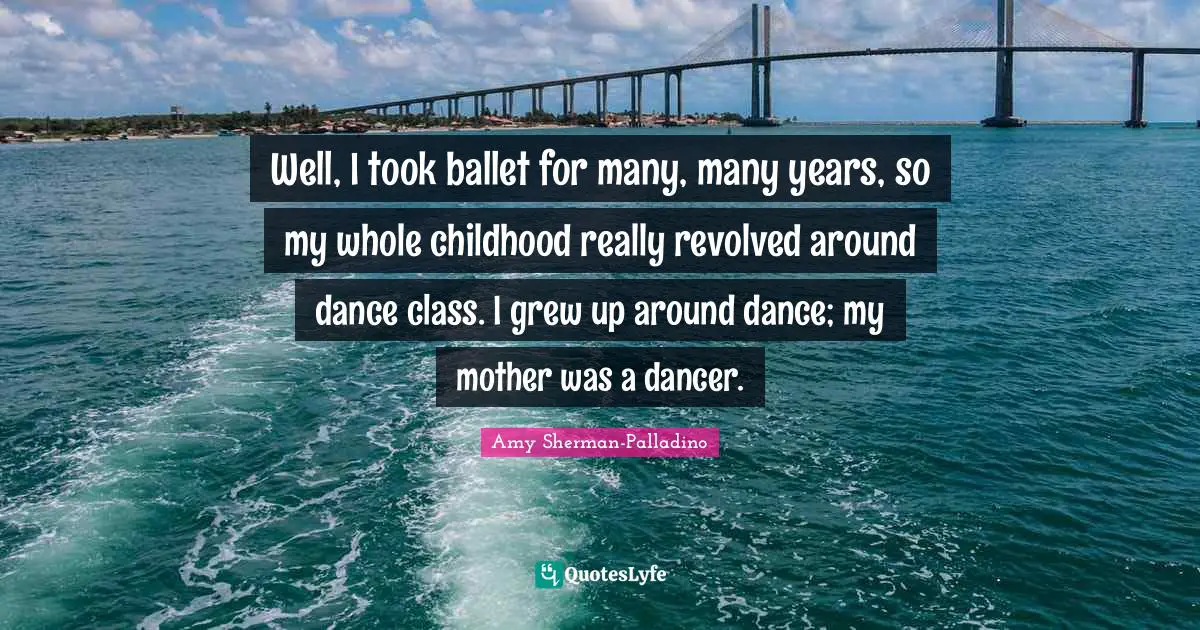 Well, I took ballet for many, many years, so my whole childhood really revolved around dance class. I grew up around dance; my mother was a dancer.