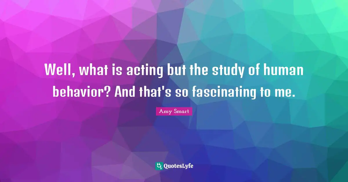 Well, what is acting but the study of human behavior? And that's so fascinating to me.