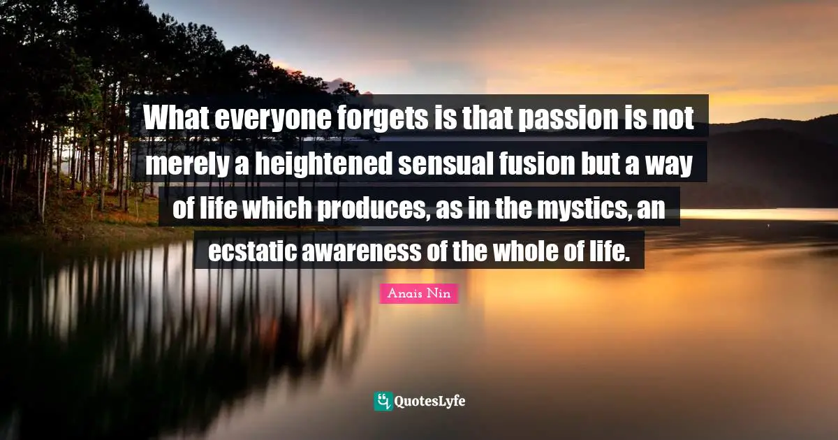 What everyone forgets is that passion is not merely a heightened sensual fusion but a way of life which produces, as in the mystics, an ecstatic awareness of the whole of life.