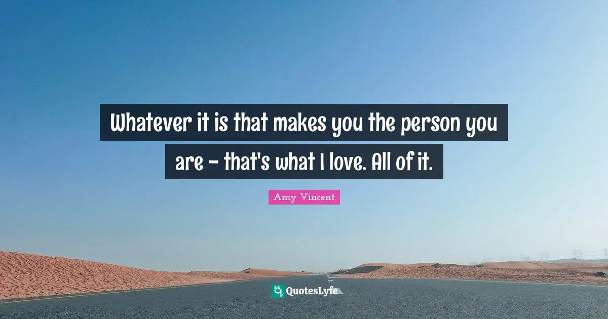 Whatever it is that makes you the person you are - that's what I love. All of it.