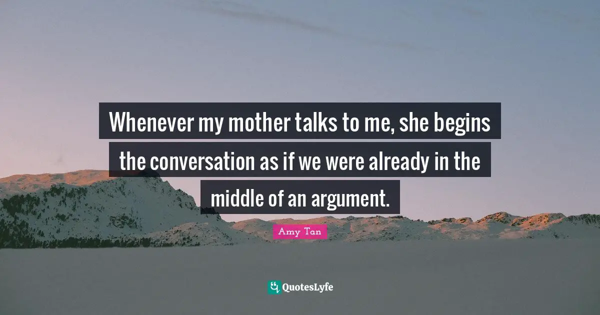 Whenever my mother talks to me, she begins the conversation as if we were already in the middle of an argument.