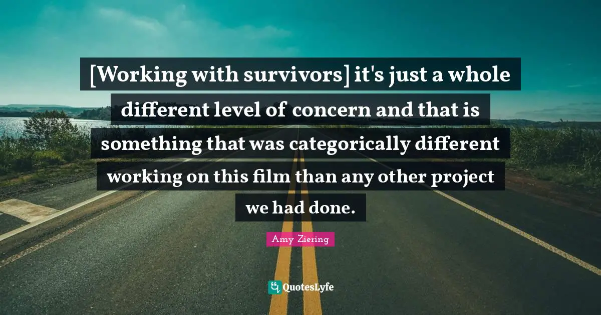 [Working with survivors] it's just a whole different level of concern and that is something that was categorically different working on this film than any other project we had done.