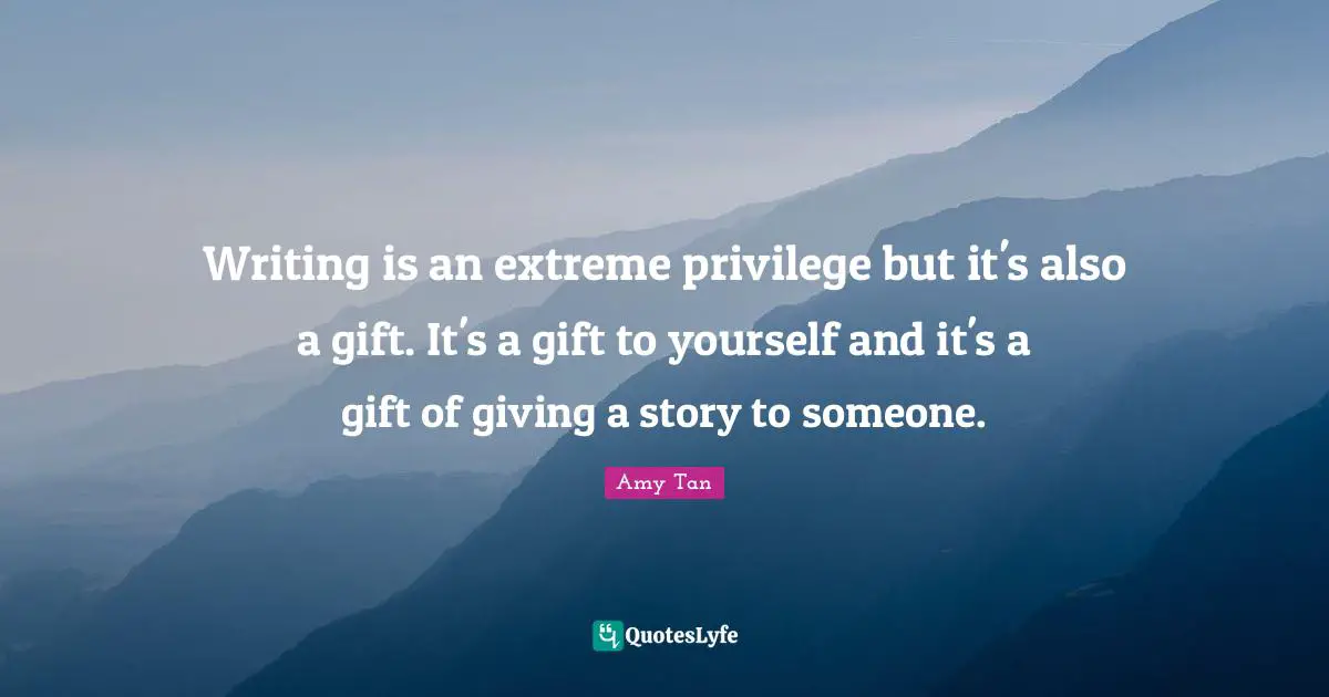 Writing is an extreme privilege but it's also a gift. It's a gift to yourself and it's a gift of giving a story to someone.
