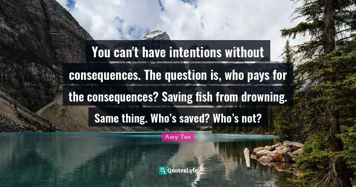You can't have intentions without consequences. The question is, who pays for the consequences? Saving fish from drowning. Same thing. Who’s saved? Who’s not?