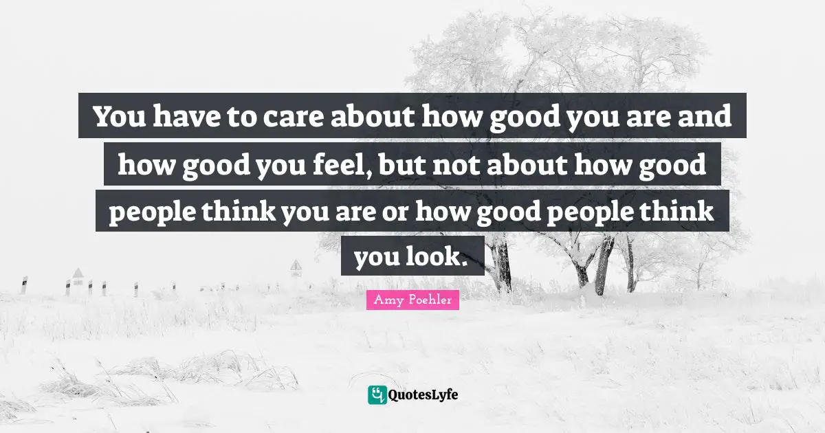 You have to care about how good you are and how good you feel, but not about how good people think you are or how good people think you look.