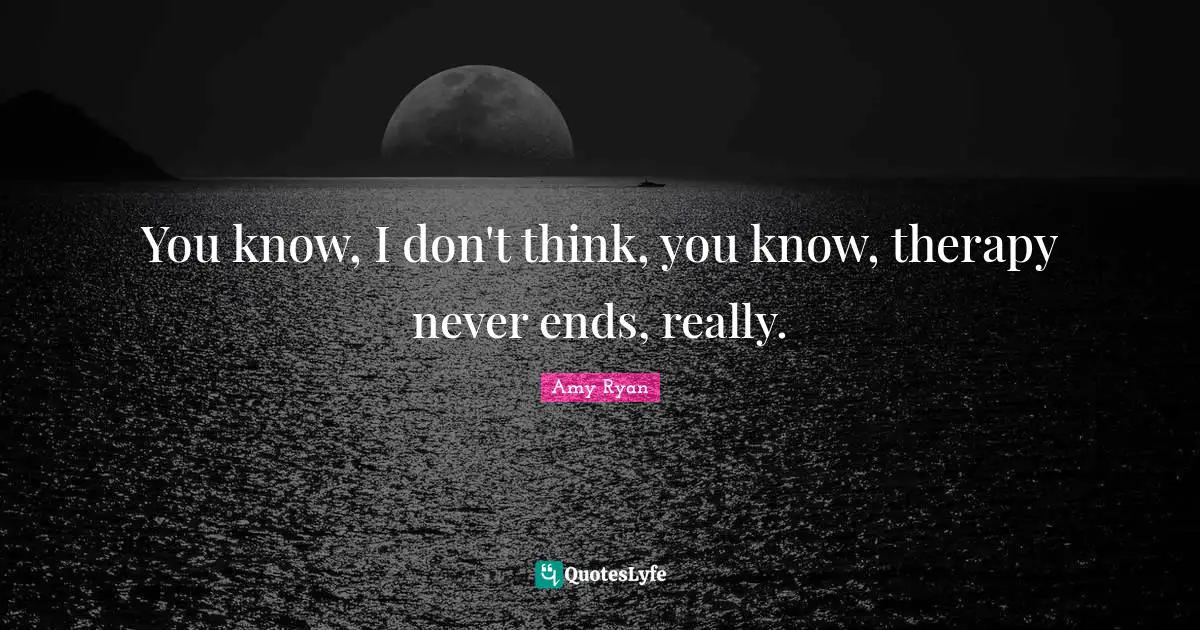 You know, I don't think, you know, therapy never ends, really.