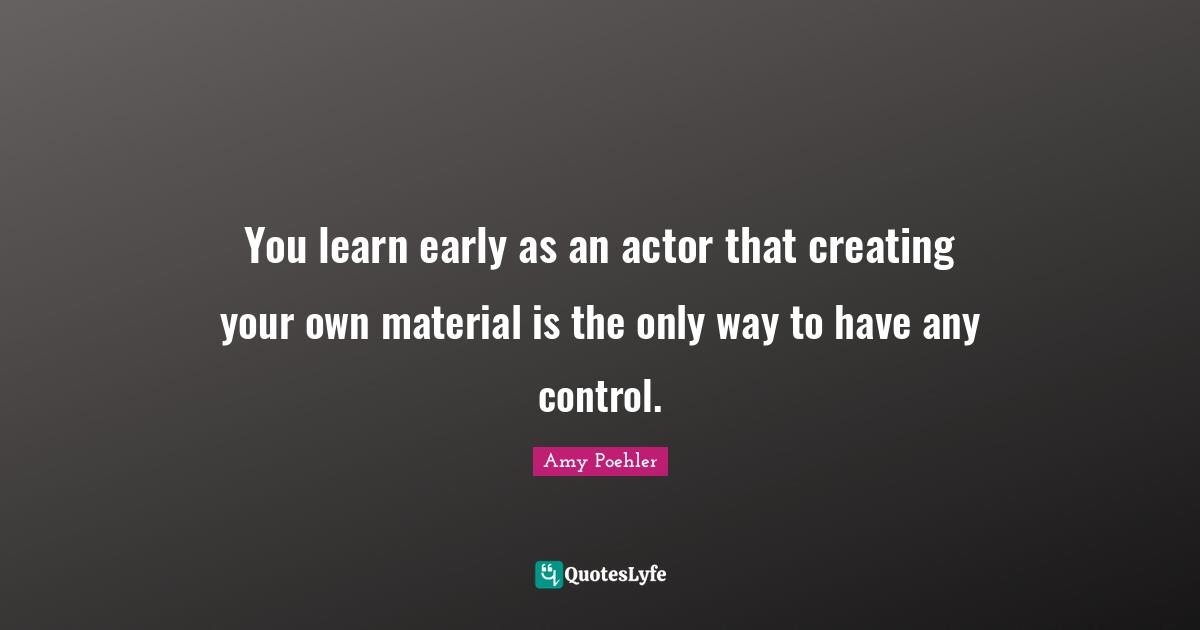 You learn early as an actor that creating your own material is the only way to have any control.