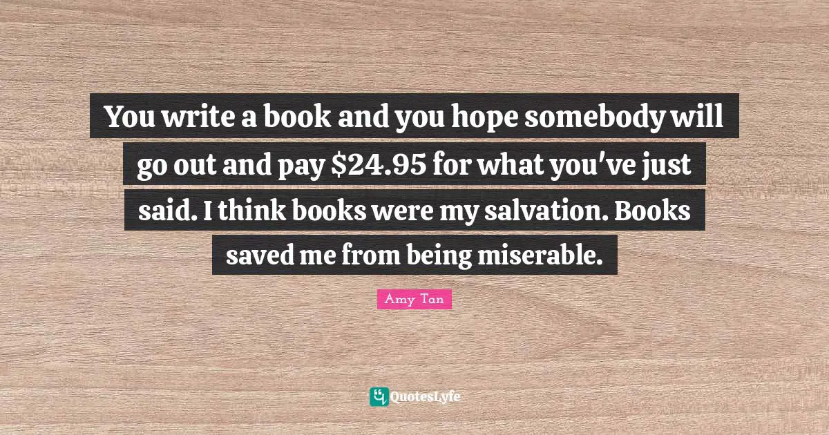You write a book and you hope somebody will go out and pay $24.95 for what you've just said. I think books were my salvation. Books saved me from being miserable.