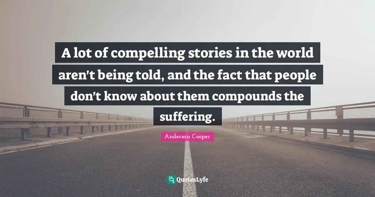 A lot of compelling stories in the world aren't being told, and the fact that people don't know about them compounds the suffering.