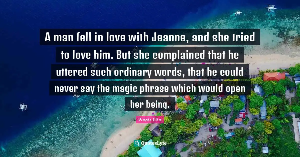 A man fell in love with Jeanne, and she tried to love him. But she complained that he uttered such ordinary words, that he could never say the magic phrase which would open her being.