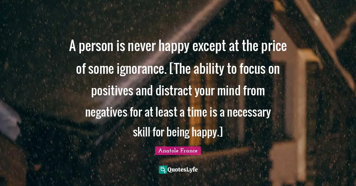 A person is never happy except at the price of some ignorance. [The ability to focus on positives and distract your mind from negatives for at least a time is a necessary skill for being happy.]