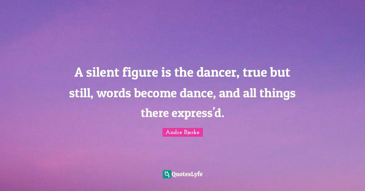 A silent figure is the dancer, true but still, words become dance, and all things there express'd.
