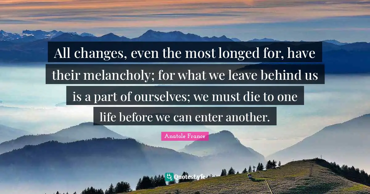 Anatole France Quotes: "All changes, even the most longed for, have their melancholy; for what we leave behind us is a part of ourselves; we must die to one life before we can enter another."