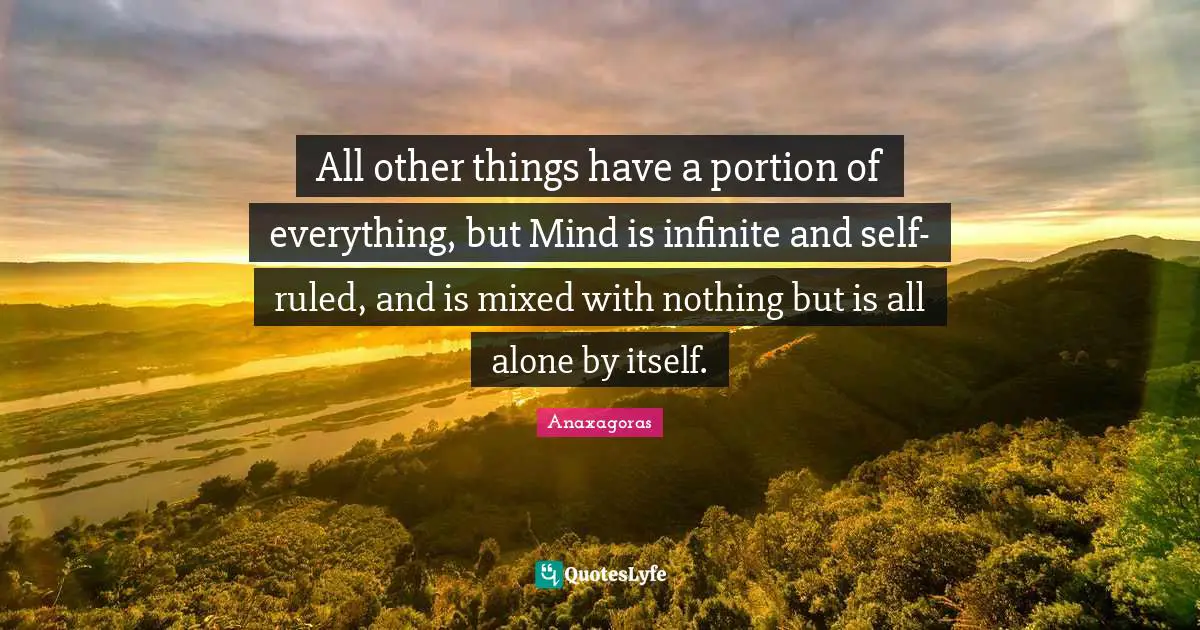 All other things have a portion of everything, but Mind is infinite and self-ruled, and is mixed with nothing but is all alone by itself.