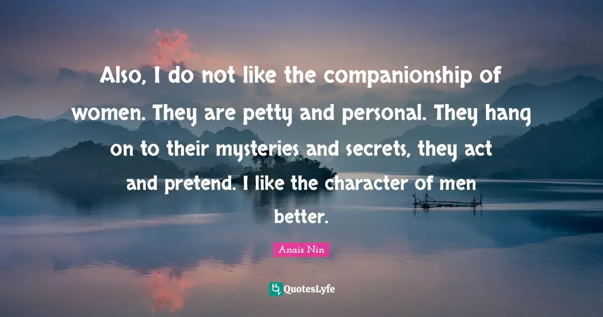 Also, I do not like the companionship of women. They are petty and personal. They hang on to their mysteries and secrets, they act and pretend. I like the character of men better.