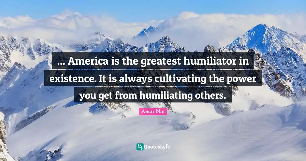 ... America is the greatest humiliator in existence. It is always cultivating the power you get from humiliating others.