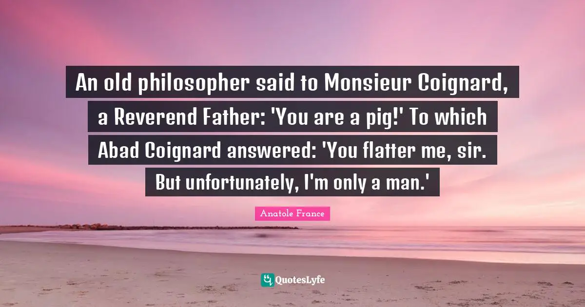 An old philosopher said to Monsieur Coignard, a Reverend Father: 'You are a pig!' To which Abad Coignard answered: 'You flatter me, sir. But unfortunately, I'm only a man.'