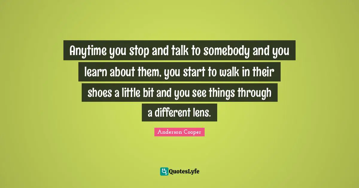 Anytime you stop and talk to somebody and you learn about them, you start to walk in their shoes a little bit and you see things through a different lens.