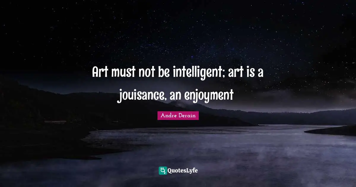 Art must not be intelligent; art is a jouisance, an enjoyment