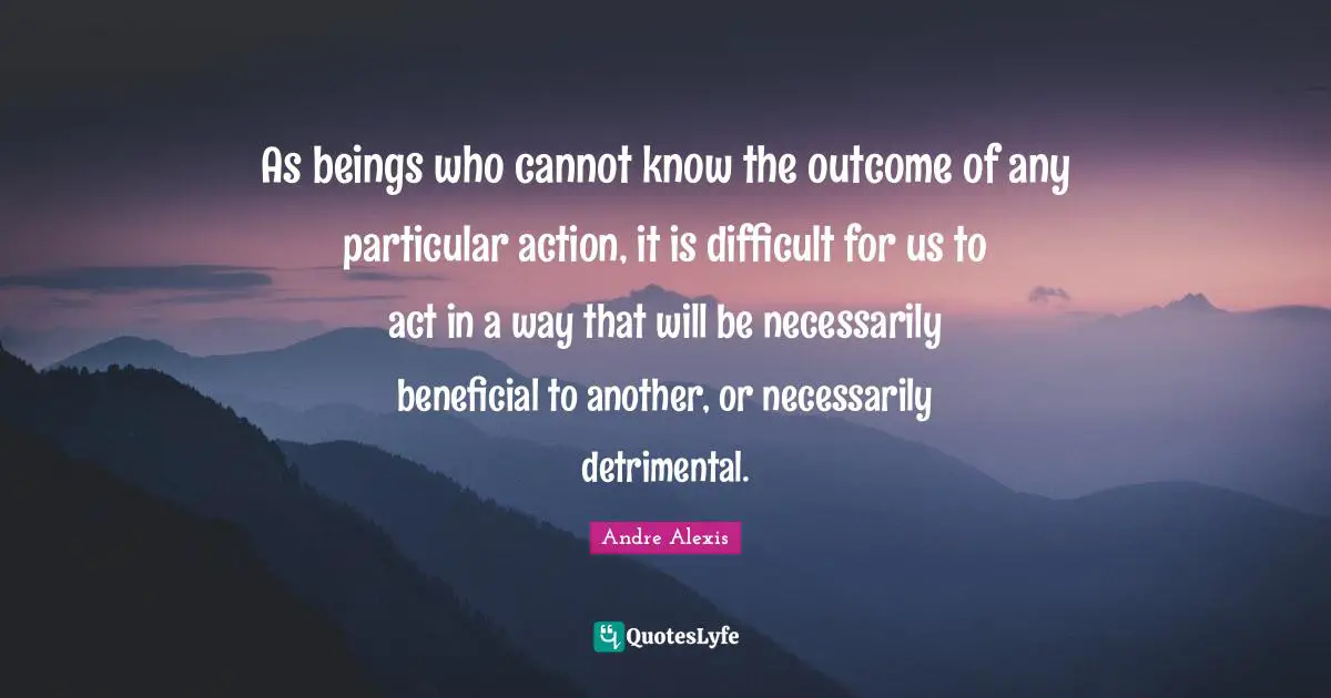 As beings who cannot know the outcome of any particular action, it is difficult for us to act in a way that will be necessarily beneficial to another, or necessarily detrimental.