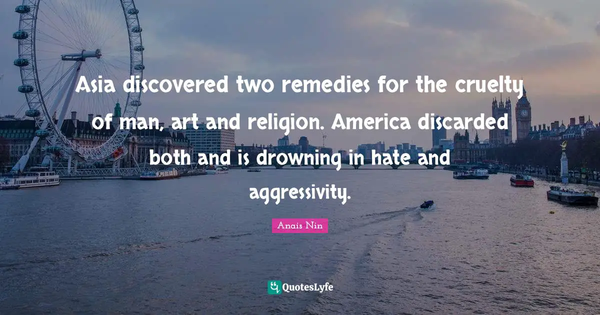 Asia discovered two remedies for the cruelty of man, art and religion. America discarded both and is drowning in hate and aggressivity.