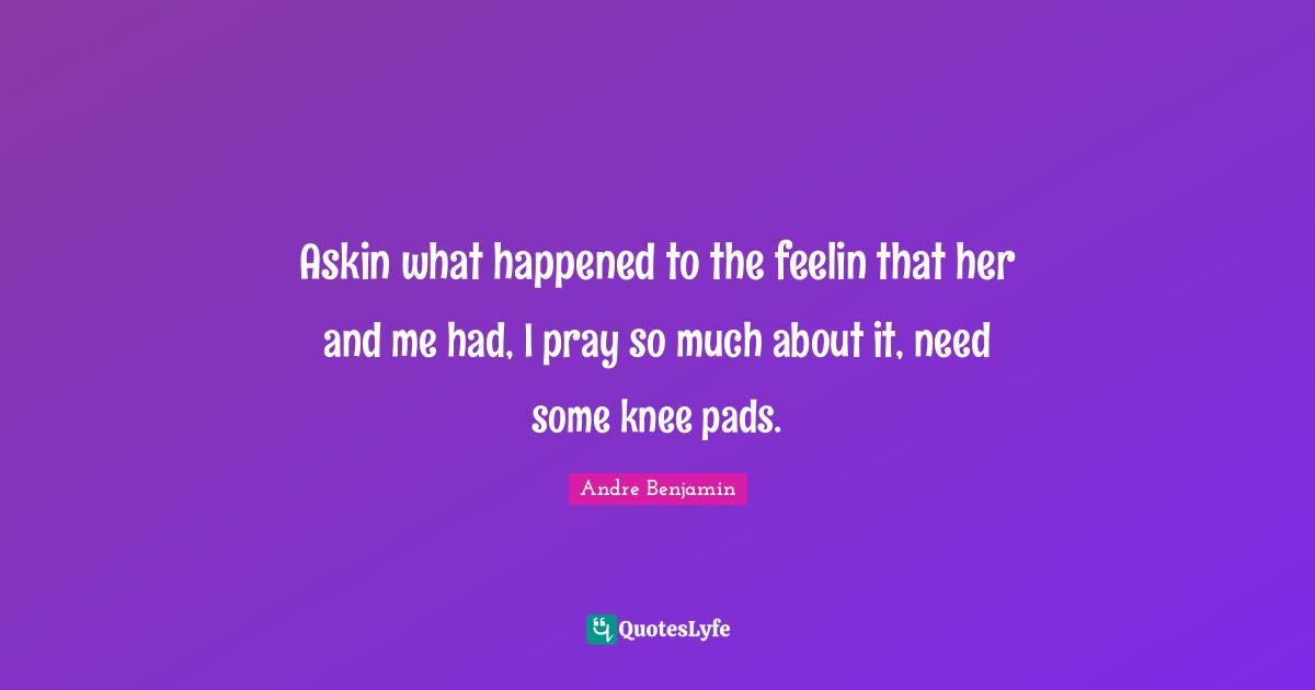 Askin what happened to the feelin that her and me had, I pray so much about it, need some knee pads.