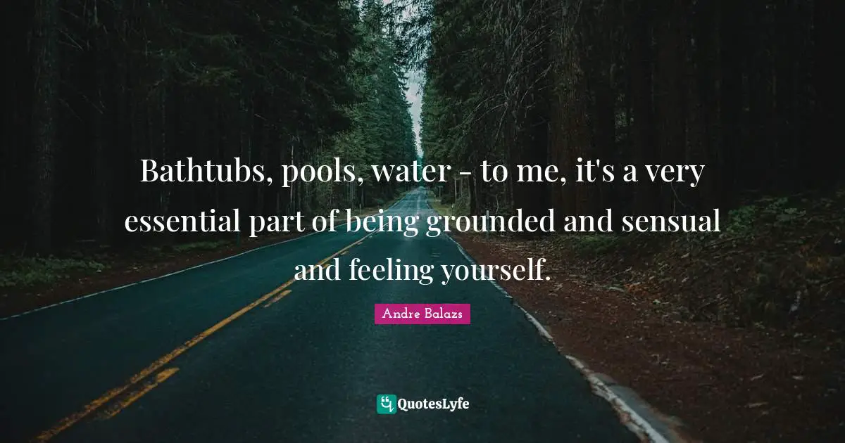 Bathtubs, pools, water - to me, it's a very essential part of being grounded and sensual and feeling yourself.