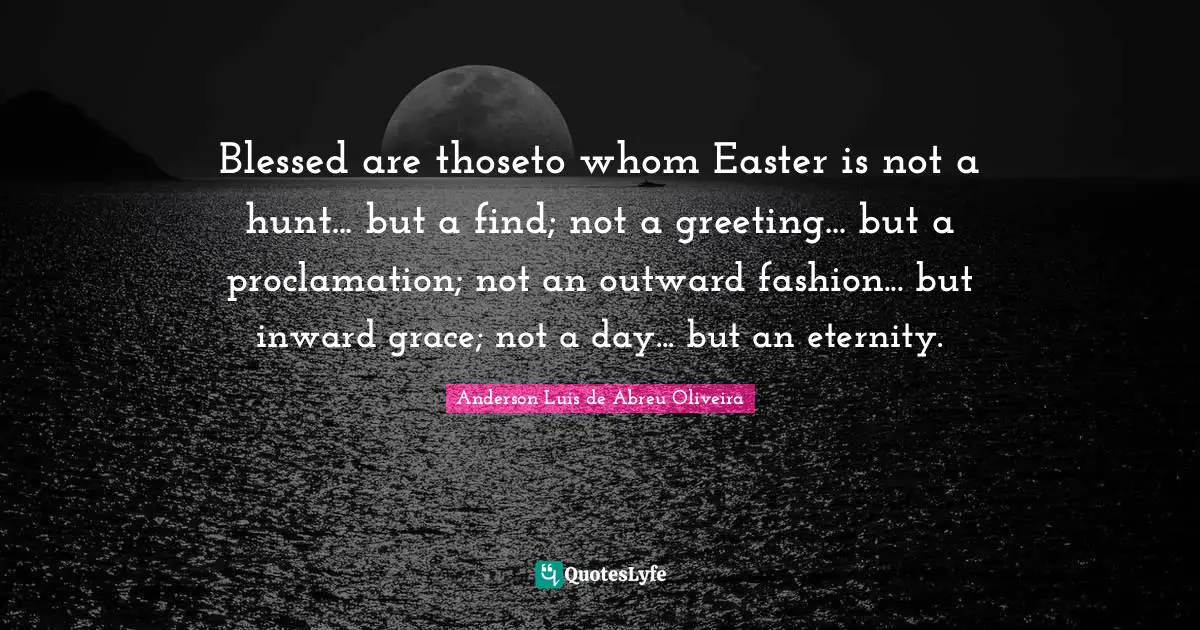 Blessed are thoseto whom Easter is not a hunt... but a find; not a greeting... but a proclamation; not an outward fashion... but inward grace; not a day... but an eternity.
