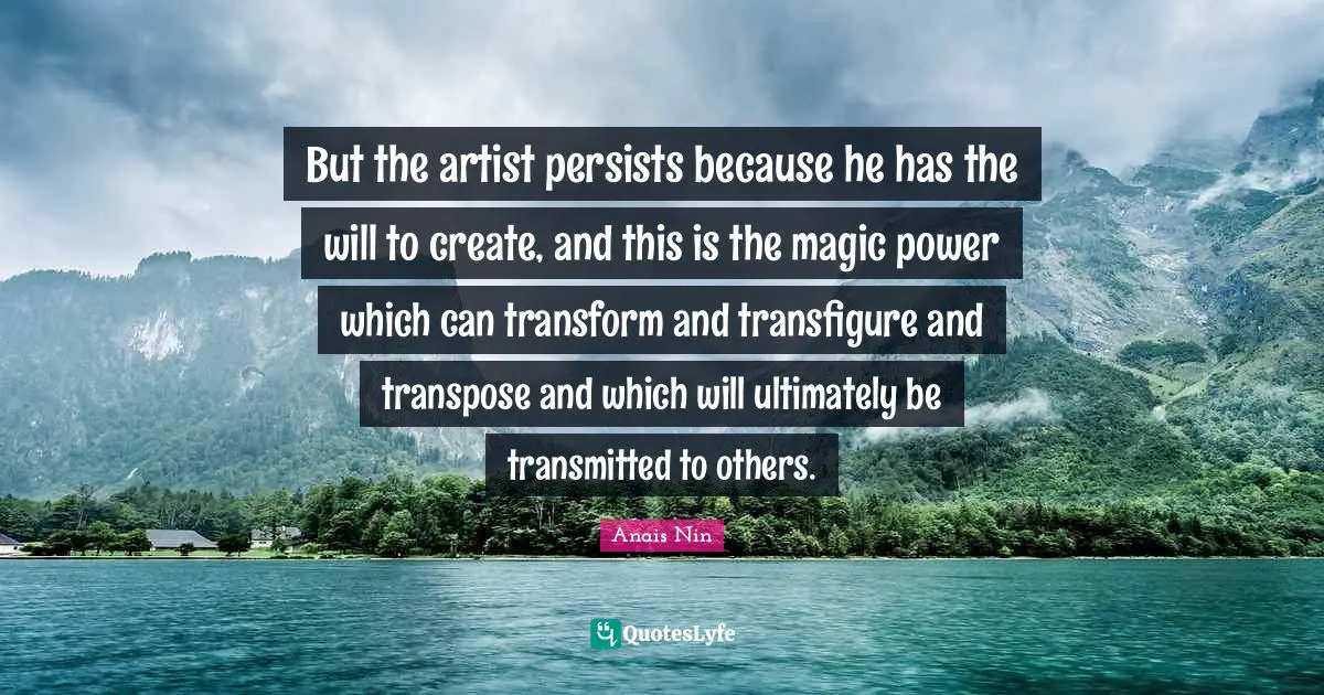 But the artist persists because he has the will to create, and this is the magic power which can transform and transfigure and transpose and which will ultimately be transmitted to others.