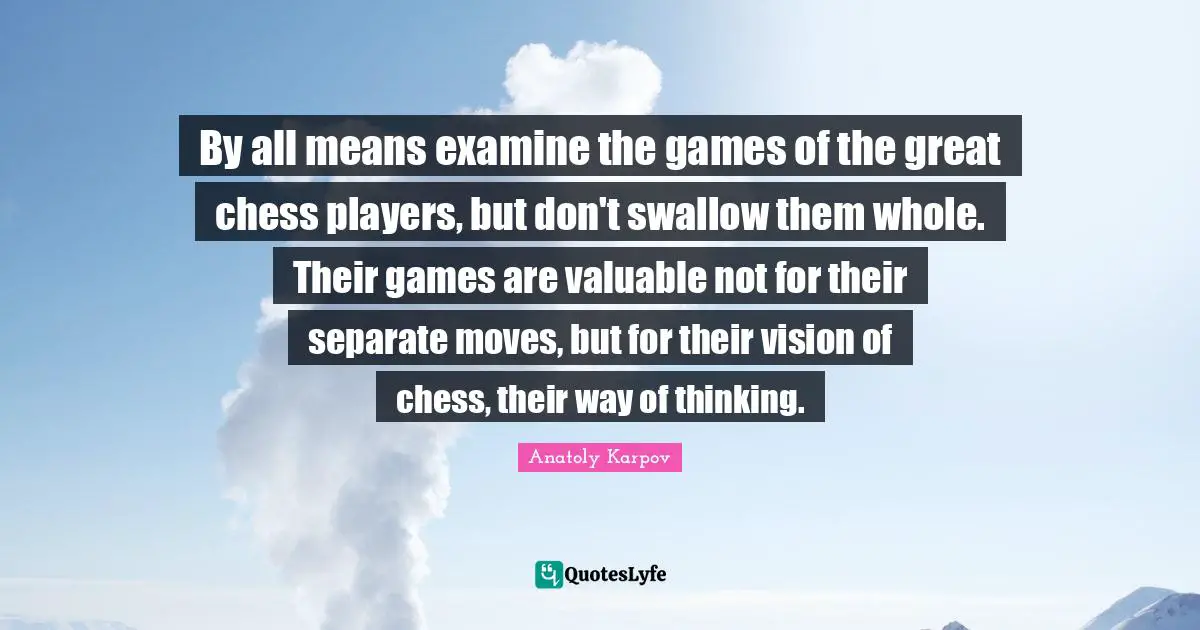 By all means examine the games of the great chess players, but don't swallow them whole. Their games are valuable not for their separate moves, but for their vision of chess, their way of thinking.