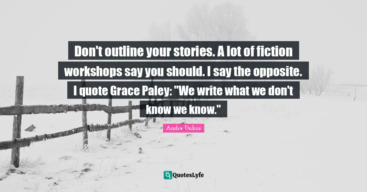 Don't outline your stories. A lot of fiction workshops say you should. I say the opposite. I quote Grace Paley: "We write what we don't know we know."
