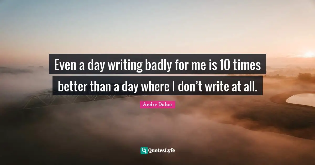 Even a day writing badly for me is 10 times better than a day where I don’t write at all.