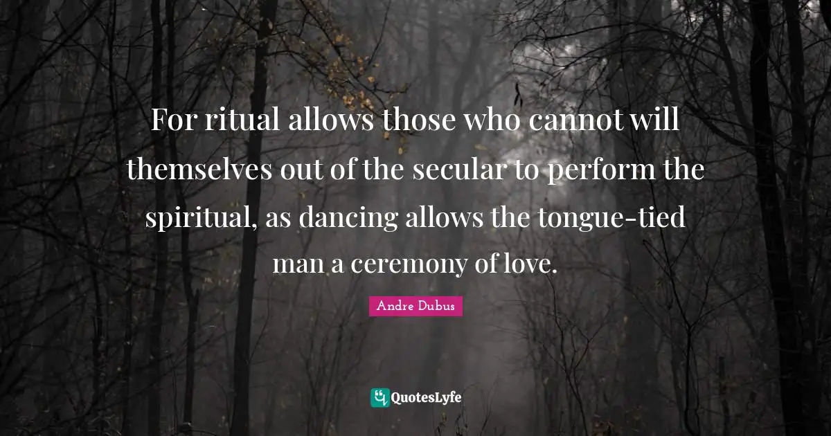 For ritual allows those who cannot will themselves out of the secular to perform the spiritual, as dancing allows the tongue-tied man a ceremony of love.