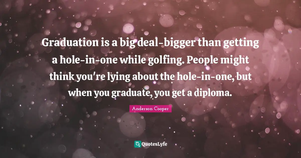 Graduation is a big deal-bigger than getting a hole-in-one while golfing. People might think you're lying about the hole-in-one, but when you graduate, you get a diploma.