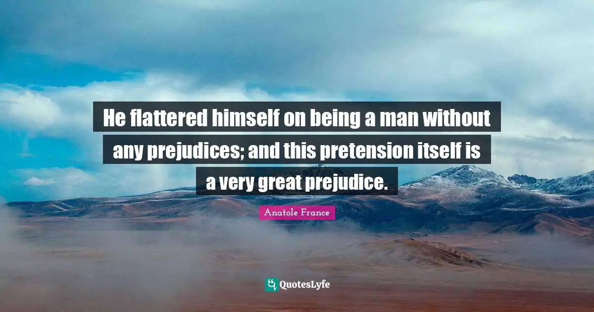 Anatole France Quotes: "He flattered himself on being a man without any prejudices; and this pretension itself is a very great prejudice."