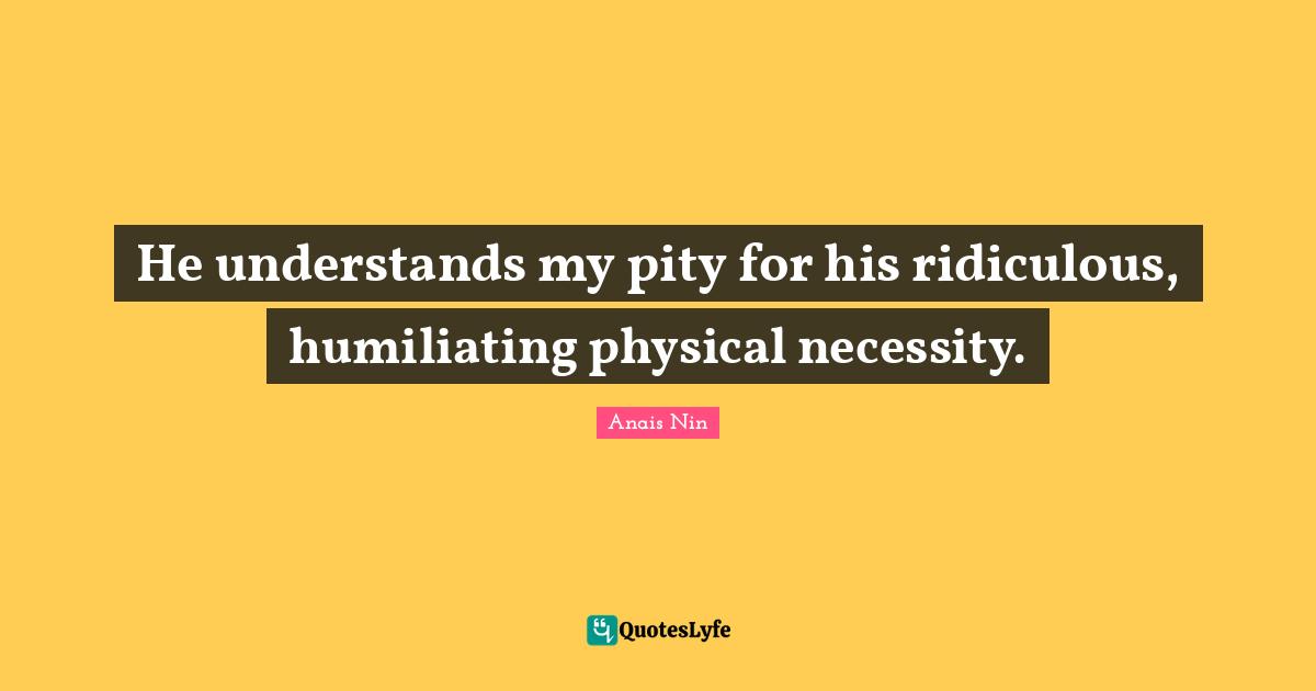 He understands my pity for his ridiculous, humiliating physical necessity.