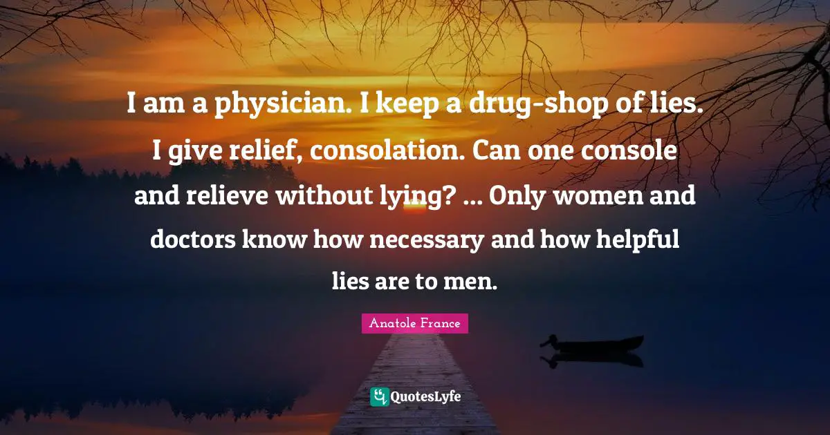 I am a physician. I keep a drug-shop of lies. I give relief, consolation. Can one console and relieve without lying? ... Only women and doctors know how necessary and how helpful lies are to men.