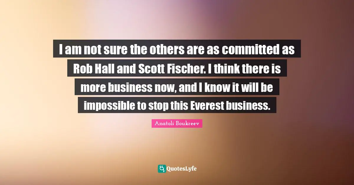 Fischer Quotes: "I am not sure the others are as committed as Rob Hall and Scott Fischer. I think there is more business now, and I know it will be impossible to stop this Everest business."