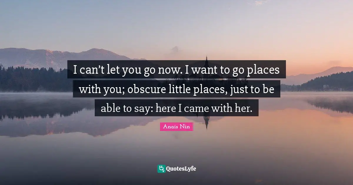 I can’t let you go now. I want to go places with you; obscure little places, just to be able to say: here I came with her.