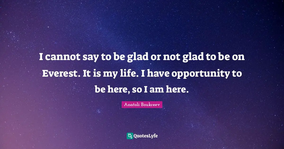 I cannot say to be glad or not glad to be on Everest. It is my life. I have opportunity to be here, so I am here.