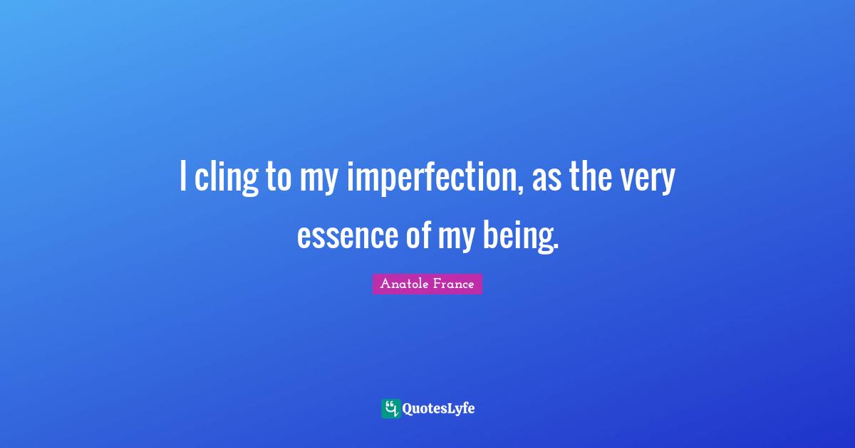 Anatole France Quotes: "I cling to my imperfection, as the very essence of my being."