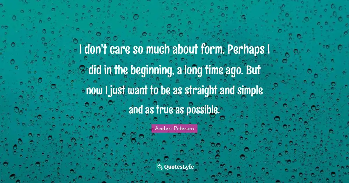 I don't care so much about form. Perhaps I did in the beginning, a long time ago. But now I just want to be as straight and simple and as true as possible.