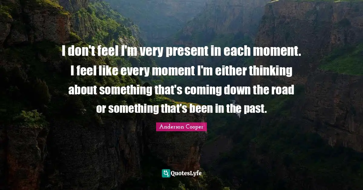 I don't feel I'm very present in each moment. I feel like every moment I'm either thinking about something that's coming down the road or something that's been in the past.
