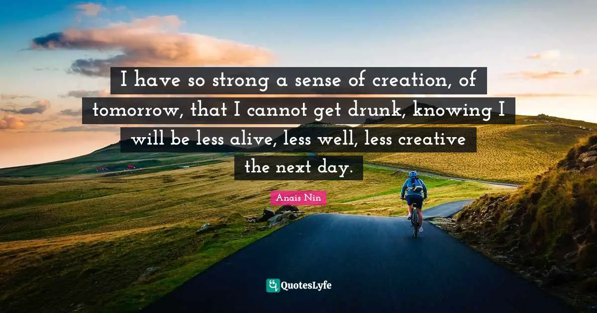 I have so strong a sense of creation, of tomorrow, that I cannot get drunk, knowing I will be less alive, less well, less creative the next day.